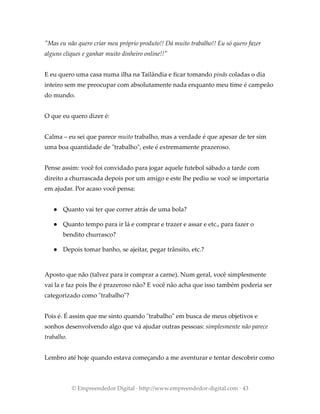 "Mas eu não quero criar meu próprio produto!! Dá muito trabalho!! Eu só quero fazer
alguns cliques e ganhar muito dinheiro online!!"
E eu quero uma casa numa ilha na Tailândia e ficar tomando pinãs coladas o dia
inteiro sem me preocupar com absolutamente nada enquanto meu time é campeão
do mundo.
O que eu quero dizer é:
Calma – eu sei que parece muito trabalho, mas a verdade é que apesar de ter sim
uma boa quantidade de "trabalho", este é extremamente prazeroso.
Pense assim: você foi convidado para jogar aquele futebol sábado a tarde com
direito a churrascada depois por um amigo e este lhe pediu se você se importaria
em ajudar. Por acaso você pensa:
● Quanto vai ter que correr atrás de uma bola?
● Quanto tempo para ir lá e comprar e trazer e assar e etc., para fazer o
bendito churrasco?
● Depois tomar banho, se ajeitar, pegar trânsito, etc.?
Aposto que não (talvez para ir comprar a carne). Num geral, você simplesmente
vai la e faz pois lhe é prazeroso não? E você não acha que isso também poderia ser
categorizado como "trabalho"?
Pois é. É assim que me sinto quando "trabalho" em busca de meus objetivos e
sonhos desenvolvendo algo que vá ajudar outras pessoas: simplesmente não parece
trabalho.
Lembro até hoje quando estava começando a me aventurar e tentar descobrir como
© Empreendedor Digital · http://www.empreendedor-digital.com · 43
 