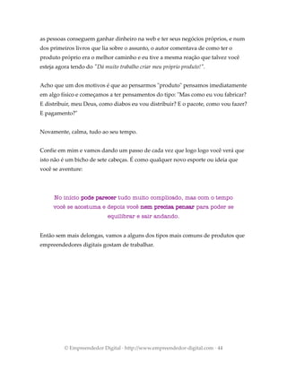 as pessoas conseguem ganhar dinheiro na web e ter seus negócios próprios, e num
dos primeiros livros que lia sobre o assunto, o autor comentava de como ter o
produto próprio era o melhor caminho e eu tive a mesma reação que talvez você
esteja agora tendo do "Dá muito trabalho criar meu próprio produto!".
Acho que um dos motivos é que ao pensarmos "produto" pensamos imediatamente
em algo físico e começamos a ter pensamentos do tipo: "Mas como eu vou fabricar?
E distribuir, meu Deus, como diabos eu vou distribuir? E o pacote, como vou fazer?
E pagamento?"
Novamente, calma, tudo ao seu tempo.
Confie em mim e vamos dando um passo de cada vez que logo logo você verá que
isto não é um bicho de sete cabeças. É como qualquer novo esporte ou ideia que
você se aventure:
No início pode parecer tudo muito complicado, mas com o tempo
você se acostuma e depois você nem precisa pensar para poder se
equilibrar e sair andando.
Então sem mais delongas, vamos a alguns dos tipos mais comuns de produtos que
empreendedores digitais gostam de trabalhar.
© Empreendedor Digital · http://www.empreendedor-digital.com · 44
 