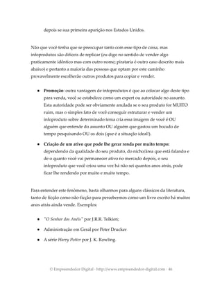 depois se sua primeira aparição nos Estados Unidos.
Não que você tenha que se preocupar tanto com esse tipo de coisa, mas
infoprodutos são difíceis de replicar (eu digo no sentido de vender algo
praticamente idêntico mas com outro nome; pirataria é outro caso descrito mais
abaixo) e portanto a maioria das pessoas que optam por este caminho
provavelmente escolherão outros produtos para copiar e vender.
● Promoção: outra vantagem de infoprodutos é que ao colocar algo deste tipo
para venda, você se estabelece como um expert ou autoridade no assunto.
Esta autoridade pode ser obviamente anulada se o seu produto for MUITO
ruim, mas o simples fato de você conseguir estruturar e vender um
infoproduto sobre determinado tema cria essa imagem de você é OU
alguém que entende do assunto OU alguém que gastou um bocado de
tempo pesquisando OU os dois (que é a situação ideal!).
● Criação de um ativo que pode lhe gerar renda por muito tempo:
dependendo da qualidade do seu produto, do nicho/área que está falando e
de o quanto você vai permanecer ativo no mercado depois, o seu
infoproduto que você criou uma vez há não sei quantos anos atrás, pode
ficar lhe rendendo por muito e muito tempo.
Para entender este fenômeno, basta olharmos para alguns clássicos da literatura,
tanto de ficção como não-ficção para percebermos como um livro escrito há muitos
anos atrás ainda vende. Exemplos:
● "O Senhor dos Anéis" por J.R.R. Tolkien;
● Administração em Geral por Peter Drucker
● A série Harry Potter por J. K. Rowling.
© Empreendedor Digital · http://www.empreendedor-digital.com · 46
 
