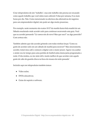 Criar infoprodutos dá sim "trabalho", mas este trabalho não precisa ser encarado
como aquele trabalho que você odeia num cubículo 5 dias por semana, 8 ou mais
horas por dia. Não. Como mencionado na abertura das alternativas de negócios
para um empreendedor digital, isto pode ser algo muito prazeroso.
Por exemplo, neste momento são exatos 10:17 da manhã duma bela manhã de um
Sábado ensolarado onde acordei cedo para continuar escrevendo este guia. Você
que eu acordei pensando "Lá vamos nós de novo! Mas que saco!" ou algo parecido?
Com certeza não.
Também admito que não acordei gritando com todas minhas forças "Como eu
gosto de acordar cedo em um sábado de manhã para escrever!" Mas sinceramente,
acordei, tomei meu café e comecei a digitar com o maior prazer. Agora vou acabar
e ainda vou ter tempo para uma partida de futebol antes duma janta programada a
noite. O dia rendeu, eu me sinto útil e muito melhor do que acordar com aquele
gosto de cabo de guarda-chuva na boca da ressaca da noite passada!
Incluído aqui em infoprodutos também temos:
● Vídeo aulas;
● DVDs educativos;
● Guias de suporte a software.
© Empreendedor Digital · http://www.empreendedor-digital.com · 48
 