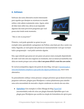 2. Software
Software são outra alternativa muito interessante
para aqueles que desejam se aventurar no mundo
online e não sabem exatamente como. Agora, antes
de falar mais sobre isso, deixa eu já responder
algumas das mais prováveis perguntas que você
possa estar tendo neste momento:
"Mas eu não sei programar!"
Primeiro, você pode aprender se quiser (eu por
exemplo estou aprendendo a programar em Python, uma lição por dia e assim vou
indo). Segundo, se você quiser não precisa ser necessariamente você que vai fazer
toda a programação - você pode contratar alguém.
Sim, aqui entendo que possa ser um passo um pouco mais avançado dependendo
de onde você está com seus negócios no momento, mas ao menos já mantenha essa
ideia em mente porque com certeza não é um passo difícil e nem tão caro assim.
Se você já acompanhou alguns dos posts do meu blog, verá que a terceirização é
uma área bastante complexo e que pode dar alguns problemas sim, mas é uma
alternativa.
Eu pessoalmente conheço várias pessoas e amigos próximos que já desenvolveram
pequenos softwares, plugins para Wordpress e outras plataformas para atender
uma certa necessidade do mercado e depois venderam-no através dos seu sites.
● OptinSkin: Um exemplo é o Glen Allsopp do blog ViperChill
(recomendado) onde ele criou um plugin chamado OptinSkin que é um
plugin para Wordpress que auxilia na criação de formulários de opt-in para
© Empreendedor Digital · http://www.empreendedor-digital.com · 49
 