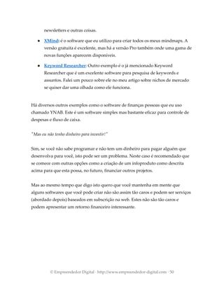 newsletters e outras coisas.
● XMind: é o software que eu utilizo para criar todos os meus mindmaps. A
versão gratuita é excelente, mas há a versão Pro também onde uma gama de
novas funções aparecem disponíveis.
● Keyword Researcher: Outro exemplo é o já mencionado Keyword
Researcher que é um excelente software para pesquisa de keywords e
assuntos. Falei um pouco sobre ele no meu artigo sobre nichos de mercado
se quiser dar uma olhada como ele funciona.
Há diversos outros exemplos como o software de finanças pessoas que eu uso
chamado YNAB. Este é um software simples mas bastante eficaz para controle de
despesas e fluxo de caixa.
"Mas eu não tenho dinheiro para investir!"
Sim, se você não sabe programar e não tem um dinheiro para pagar alguém que
desenvolva para você, isto pode ser um problema. Neste caso é recomendado que
se comece com outras opções como a criação de um infoproduto como descrita
acima para que esta possa, no futuro, financiar outros projetos.
Mas ao mesmo tempo que digo isto quero que você mantenha em mente que
alguns softwares que você pode criar não são assim tão caros e podem ser serviços
(abordado depois) baseados em subscrição na web. Estes não são tão caros e
podem apresentar um retorno financeiro interessante.
© Empreendedor Digital · http://www.empreendedor-digital.com · 50
 