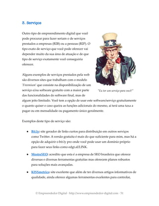 3. Serviços
Outro tipo de empreendimento digital que você
pode procurar para fazer seriam o de serviços
prestados a empresas (B2B) ou a pessoas (B2P). O
tipo exato de serviço que você pode oferecer vai
depender muito da sua área de atuação e de que
tipo de serviço exatamente você conseguiria
oferecer.
Alguns exemplos de serviços prestados pela web
são diversos sites que trabalham com o modelo
'Freemium' que consiste na disponibilização de um
serviço e/ou software gratuito com a maior parte
das funcionalidades do software final, mas de
algum jeito limitado. Você tem a opção de usar este software/serviço gratuitamente
o quanto quiser e caso queira as funções adicionais do mesmo, ai terá uma taxa a
pagar ou em mensalidade ou pagamento único geralmente.
Exemplos deste tipo de serviço são:
● Bit.ly: site gerador de links curtos para distribuição em outros serviços
como Twitter. A versão gratuita é mais do que suficiente para mim, mas há a
opção de adquirir o bit.ly pro onde você pode usar um domínio próprio
para fazer seus links como edgt.al/LINK.
● MestreSEO: acredito que esta é a empresa de SEO brasileira que oferece
diversas e diversas ferramentas gratuitas mas oferecem planos robustos
para soluções mais avançadas.
● KISSmetrics: site excelente que além de ter diversos artigos informativos de
qualidade, ainda oferece algumas ferramentas excelentes para controlar,
© Empreendedor Digital · http://www.empreendedor-digital.com · 51
"Eu ter um serviço para você!"
 