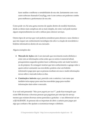 fazer análise e melhorar a rentabilidade do seu site. Juntamente com o seu
outro software chamado CrazyEgg, este é com certeza um poderoso combo
para melhorar a performance do seu site.
Como pode ver, há uma gama enorme de opções dentro do modelo freemium,
desde as ideias mais complexas até as mais simples, de como você pode montar
algum empreendimento na web e utilizar para oferecer serviços.
Outros tipos de serviço que você poderia considerar para oferecer a seus clientes e
que não requer um conhecimento tecnológico tão alto é a criação de newsletters e
boletins informativos dentro do seu mercado.
Alguns exemplos são:
● Mercado de Ações: este é um mercado que movimenta muito dinheiro e
estar com as informações certas antes que os outros é essencial afinal,
pouquíssimos segundos podem fazer a diferença entre um trade lucrativo
ou de prejuízo. Se conseguir mostrar que tem conhecimento e agrega valor a
quem estiver assinando sua newsletter, poderia criar um boletim
informativo pago para que as pessoas recebam em seus e-mails informações
novas sobre o mercado todos os dias.
● Construção e imóveis: aqui, parecido com o anterior, é um ramo que
também teria espaço para uma boa newsletter paga para receber
informações úteis sobre o mercado.
E se você está pensando "Mas quem pagaria por isso!?", pode ficar tranquilo que
existe SIM diversas e diversas pessoas que pagariam por este tipo de serviço
mesmo que existam diversas outras parecidas e gratuitas - o seu diferencial vai ser
a QUALIDADE. As pessoas não se importam de abrir a carteira para pagar por
algo que confiam e lhe ajudam a economizar tempo e dinheiro.
© Empreendedor Digital · http://www.empreendedor-digital.com · 52
 