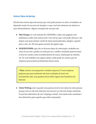 Outros Tipos de Serviço
Há diversos outros tipos de serviço que você pode prestar na web e aí também vai
depender muito da sua área de atuação e o que você tem interesse em oferecer a
seus clientes/leitores. Alguns exemplos de serviços são:
● Web Design: se você entende de CSS/HTML e sabe criar páginas web
fantásticas, então com certeza este é um serviço que você pode oferecer e até
depois usar para montar venda de temas personalizados, plugins, suporte
para o site, etc. Há uma gama enorme de opções aqui.
● SEM/SEO/SMM: aqui são os diversos tipos de otimização e trabalho em
cima do seu site e perfies na web para ter o melhor resultado possível tanto
a nível de vendas como reconhecimento de marca, fidelização de clientes,
etc. Se você trabalha com alguns destes, então pode ter certeza que há
empresas procurando profissionais dessas áreas.
* Dica: comece com pequenas e médias empresas. É uma empresa
pequena que provavelmente não tem condições de fazer um
investimento alto, mas gostaria de já colher alguns dos benefícios da
Internet.
● Ghost Writing: este é quando uma pessoa escreve em nome de outra pessoa
porque esta ou não tem interesse em escrever ou não tem tempo suficiente.
É uma boa alternativa de um "emprego virtual" com renda mais constante e
boa alternativa para aqueles que estão começando.
© Empreendedor Digital · http://www.empreendedor-digital.com · 53
 