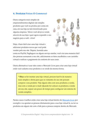 4. Produtos Físicos (E-Commerce)
Outra categoria mais simples de
empreendimentos digitais são simples
produtos que você ou produz por conta em
casa, em sua loja ou tem terceirizado para
alguma empresa. Talvez você até já os venda
através da sua loja e quer agora expandir o seu
negócio para a web - ótimo!
Hoje, é bem fácil criar uma loja virtual e
adicionar produtos novos que você pode
vender pelo seu site. Depois, fazendo uma
conta no PayPal, PagSeguro ou algum serviço similar, você cria uma maneira fácil
das pessoas acessarem o seu site, adicionarem os itens escolhidos a um carrinho
virtual e realizar o pagamento do conforto de suas casas.
Outra alternativa é usar sites como o Mercado Livre para criar uma loja virtual
onde você cadastra seus produtos e os vende da mesma forma.
* Dica: se for montar uma loja virtual, procure fazê-lo da maneira
mais simples e direta para que os visitantes do seu site possam
comprar o seu produto. Vejo alguns sites com seus produtos a venda,
mas com a venda por e-mail. Quando for colocar os produtos a venda
em seu site, separe um pouco de tempo para configurar um sistema de
venda completo.
Nestes casos é melhor então criar uma loja virtual dentro do Mercado Livre por
exemplo e ou apontar as pessoas diretamente para a sua loja virtual lá, ou ter os
produtos em algum site com o link para a pessoa comprar dentro do Mercado
© Empreendedor Digital · http://www.empreendedor-digital.com · 54
 