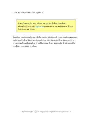 Livre. Tudo de maneira fácil e prática!
Se você deseja dar uma olhada nas opções de loja virtual do
MercadoLivre, então clique aqui para realizar o seu cadastro e depois
de feito acesse Vender.
Quanto a produtos acho que não há muitos mistérios de como funciona porque a
maioria entende e já está acostumada com isto. A maior diferença mesmo é o
processo pelo qual uma loja virtual funciona desde a captação de clientes até a
venda e a entrega do produto.
© Empreendedor Digital · http://www.empreendedor-digital.com · 55
 