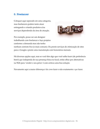 5. Freelancer
Coloquei aqui separado em uma categoria,
mas freelancers podem tanto atuar
entregando e criando produtos e/ou
serviços dependendo da área de atuação.
Por exemplo, posso ser um designer
trabalhando com freelancer e faço projetos
conforme a demanda mas não tenho
nenhum contrato fixo (o mais comum). Ou presto serviços de otimização de sites
para o Google e presto uma manutenção com honorários mensais.
Há diversas opções aqui, mas se você têm algo que você saiba fazer (de preferência
bem!) que independa de sua presença física no local, então olhar por alternativas
na Web para 'vender o seu peixe' é com certeza uma boa solução.
Novamente aqui a maior diferença é do como fazer e não exatamente o que fazer.
© Empreendedor Digital · http://www.empreendedor-digital.com · 56
 