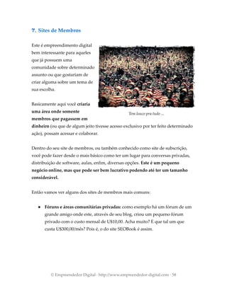 7. Sites de Membros
Este é empreendimento digital
bem interessante para aqueles
que já possuem uma
comunidade sobre determinado
assunto ou que gostariam de
criar alguma sobre um tema de
sua escolha.
Basicamente aqui você criaria
uma área onde somente
membros que pagassem em
dinheiro (ou que de algum jeito tivesse acesso exclusivo por ter feito determinado
ação), possam acessar e colaborar.
Dentro do seu site de membros, ou também conhecido como site de subscrição,
você pode fazer desde o mais básico como ter um lugar para conversas privadas,
distribuição de software, aulas, enfim, diversas opções. Este é um pequeno
negócio online, mas que pode ser bem lucrativo podendo até ter um tamanho
considerável.
Então vamos ver alguns dos sites de membros mais comuns:
● Fóruns e áreas comunitárias privadas: como exemplo há um fórum de um
grande amigo onde este, através de seu blog, criou um pequeno fórum
privado com o custo mensal de U$10,00. Acha muito? E que tal um que
custa U$300,00/mês? Pois é, o do site SEOBook é assim.
© Empreendedor Digital · http://www.empreendedor-digital.com · 58
Tem louco pra tudo ...
 