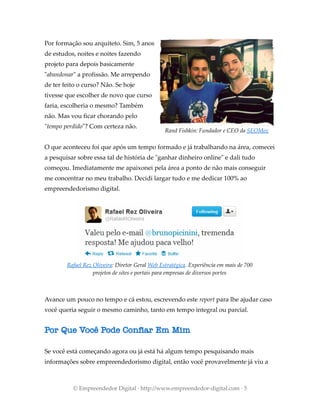 Por formação sou arquiteto. Sim, 5 anos
de estudos, noites e noites fazendo
projeto para depois basicamente
"abandonar" a profissão. Me arrependo
de ter feito o curso? Não. Se hoje
tivesse que escolher de novo que curso
faria, escolheria o mesmo? Também
não. Mas vou ficar chorando pelo
"tempo perdido"? Com certeza não.
O que aconteceu foi que após um tempo formado e já trabalhando na área, comecei
a pesquisar sobre essa tal de história de "ganhar dinheiro online" e dali tudo
começou. Imediatamente me apaixonei pela área a ponto de não mais conseguir
me concentrar no meu trabalho. Decidi largar tudo e me dedicar 100% ao
empreendedorismo digital.
Avance um pouco no tempo e cá estou, escrevendo este report para lhe ajudar caso
você queria seguir o mesmo caminho, tanto em tempo integral ou parcial.
Por Que Você Pode Confiar Em Mim
Se você está começando agora ou já está há algum tempo pesquisando mais
informações sobre empreendedorismo digital, então você provavelmente já viu a
© Empreendedor Digital · http://www.empreendedor-digital.com · 5
Rafael Rez Oliveira: Diretor Geral Web Estratégica. Experiência em mais de 700
projetos de sites e portais para empresas de diversos portes
Rand Fishkin: Fundador e CEO da SEOMoz
 