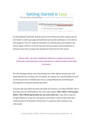 Eu pessoalmente participo de pelo menos uns 4 fóruns privados, alguns que fui
convidado e outros que pago mensalmente para poder participar e com certeza
essa pequena “barreira” (seja ela monetária ou somente para convidados) com
certeza ajuda a elevar o nível da área privada pois quem está lá realmente se
esforçou para estar ou paga uma quantia por mês para ter este acesso.
Pense como um mini vestibular seleciona e separa somente os
melhores (teoricamente) para atenderem a determinada instituição
de ensino.
Se você conseguir juntar uma comunidade boa sobre algum assunto que você
esteja falando em seu blog, site, newsletter, de repente há a oportunidade de criar
um fórum privado e fechado para troca e compartilhamento de informação
privilegiada ou até para tutoriais privados.
E só para dar uma ideia de como isto pode ser lucrativo, ele cobra U$10,00 / mês e
têm hoje cerca de 300 membros. Em uma conta rápida: 300 x U$10 x 1.90 (cotação
dólar) = R$ 5.700,00 depositados em sua conta todo mês. Faça chuva, faça sol,
Google Update ou o que for, esta grana é recorrente e estará lá mês após mês –
contando que ele mantenha o fórum ativo e as pessoas não cancelem suas
subscrições.
© Empreendedor Digital · http://www.empreendedor-digital.com · 59
 