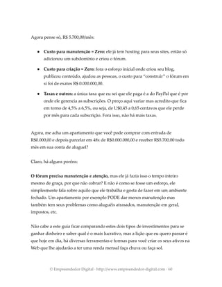 Agora pense só, R$ 5.700,00/mês:
● Custo para manutenção = Zero: ele já tem hosting para seus sites, então só
adicionou um subdomínio e criou o fórum.
● Custo para criação = Zero: fora o esforço inicial onde criou seu blog,
publicou conteúdo, ajudou as pessoas, o custo para “construir” o fórum em
si foi de exatos R$ 0.000.000,00.
● Taxas e outros: a única taxa que eu sei que ele paga é a do PayPal que é por
onde ele gerencia as subscrições. O preço aqui variar mas acredito que fica
em torno de 4,5% a 6,5%, ou seja, de U$0,45 a 0,65 centavos que ele perde
por mês para cada subscrição. Fora isso, não há mais taxas.
Agora, me acha um apartamento que você pode comprar com entrada de
R$0.000,00 e depois parcelar em 48x de R$0.000.000,00 e receber R$5.700,00 todo
mês em sua conta de aluguel?
Claro, há alguns poréns:
O fórum precisa manutenção e atenção, mas ele já fazia isso o tempo inteiro
mesmo de graça, por que não cobrar? E não é como se fosse um esforço, ele
simplesmente fala sobre aquilo que ele trabalha e gosta de fazer em um ambiente
fechado. Um apartamento por exemplo PODE dar menos manutenção mas
também tem seus problemas como aluguéis atrasados, manutenção em geral,
impostos, etc.
Não cabe a este guia ficar comparando estes dois tipos de investimentos para se
ganhar dinheiro e saber qual é o mais lucrativo, mas a lição que eu quero passar é
que hoje em dia, há diversas ferramentas e formas para você criar os seus ativos na
Web que lhe ajudarão a ter uma renda mensal faça chuva ou faça sol.
© Empreendedor Digital · http://www.empreendedor-digital.com · 60
 