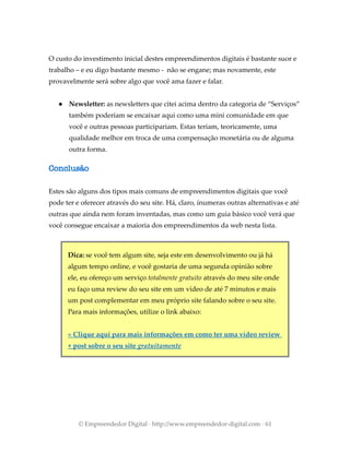 O custo do investimento inicial destes empreendimentos digitais é bastante suor e
trabalho – e eu digo bastante mesmo - não se engane; mas novamente, este
provavelmente será sobre algo que você ama fazer e falar.
● Newsletter: as newsletters que citei acima dentro da categoria de “Serviços”
também poderiam se encaixar aqui como uma mini comunidade em que
você e outras pessoas participariam. Estas teriam, teoricamente, uma
qualidade melhor em troca de uma compensação monetária ou de alguma
outra forma.
Conclusão
Estes são alguns dos tipos mais comuns de empreendimentos digitais que você
pode ter e oferecer através do seu site. Há, claro, ínumeras outras alternativas e até
outras que ainda nem foram inventadas, mas como um guia básico você verá que
você consegue encaixar a maioria dos empreendimentos da web nesta lista.
Dica: se você tem algum site, seja este em desenvolvimento ou já há
algum tempo online, e você gostaria de uma segunda opinião sobre
ele, eu ofereço um serviço totalmente gratuito através do meu site onde
eu faço uma review do seu site em um vídeo de até 7 minutos e mais
um post complementar em meu próprio site falando sobre o seu site.
Para mais informações, utilize o link abaixo:
» Clique aqui para mais informações em como ter uma vídeo review
+ post sobre o seu site gratuitamente
© Empreendedor Digital · http://www.empreendedor-digital.com · 61
 