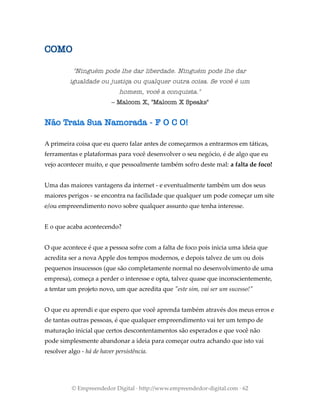 COMO
"Ninguém pode lhe dar liberdade. Ninguém pode lhe dar
igualdade ou justiça ou qualquer outra coisa. Se você é um
homem, você a conquista."
– Malcom X, "Malcom X Speaks"
Não Traia Sua Namorada - F O C O!
A primeira coisa que eu quero falar antes de começarmos a entrarmos em táticas,
ferramentas e plataformas para você desenvolver o seu negócio, é de algo que eu
vejo acontecer muito, e que pessoalmente também sofro deste mal: a falta de foco!
Uma das maiores vantagens da internet - e eventualmente também um dos seus
maiores perigos - se encontra na facilidade que qualquer um pode começar um site
e/ou empreendimento novo sobre qualquer assunto que tenha interesse.
E o que acaba acontecendo?
O que acontece é que a pessoa sofre com a falta de foco pois inicia uma ideia que
acredita ser a nova Apple dos tempos modernos, e depois talvez de um ou dois
pequenos insucessos (que são completamente normal no desenvolvimento de uma
empresa), começa a perder o interesse e opta, talvez quase que inconscientemente,
a tentar um projeto novo, um que acredita que "este sim, vai ser um sucesso!"
O que eu aprendi e que espero que você aprenda também através dos meus erros e
de tantas outras pessoas, é que qualquer empreendimento vai ter um tempo de
maturação inicial que certos descontentamentos são esperados e que você não
pode simplesmente abandonar a ideia para começar outra achando que isto vai
resolver algo - há de haver persistência.
© Empreendedor Digital · http://www.empreendedor-digital.com · 62
 
