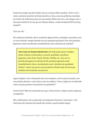 Gosto do exemplo que Jim Collins cita em seu best-seller mundial, "Built to Last",
como o primeiro produto da Sony(veja bem, a Sony, uma das potências mundiais
em termos de eletrônicos) que era uma panela elétrica de arroz, não chegou nem a
funcionar direito! E foi isto que fez Masaru Ibuka, o então fundador/CEO da Sony,
desistir!?
Claro que não!
Ele continuou tentando, talvez mudando alguma tática, estratégia ou produto, mas
se nunca desistir, sempre baseado em seu propósito principal: fazer dos produtos
japoneses serem reconhecido mundialmente como sinônimo de qualidade!
Uma Lição em Empreendedorismo: Isto hoje pode parecer simples,
afinal, estamos acostumados a associar qualidade a produtos
japoneses como Sony, Toyota, Honda, Toshiba, etc.; mas em no
período pós-guerra na década de 50, produtos japoneses eram
mundialmente vistos e reconhecidos como "produtos de qualidade
inferior", talvez um pouco como produtos chineses hoje são (mas que
também está mudando aos poucos).
Agora imagine você, começando uma nova empresa, com seu país arrasado, sem
um produto decente e você coloca como seu objetivo "fazer o Japão ser reconhecido
como um país produtor de produtos de qualidade"?
Incrível não!? Mas foi exatamente isso que a Sony iniciou e depois outras empresas
acompanhar.
Mas continuando, não se preocupe com pequenos fracassos e insucessos - eles
nada mais são maneiras do mundo lhe ensinar a qual caminho seguir.
© Empreendedor Digital · http://www.empreendedor-digital.com · 63
 