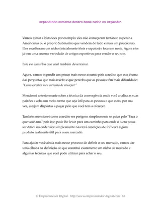 expandindo somente dentro deste nicho ou expandir.
Vamos tomar a Netshoes por exemplo: eles não começaram tentando superar a
Americanas ou o próprio Submarino que vendem de tudo e mais um pouco; não.
Eles escolheram um nicho (inicialmente tênis e sapatos) e focaram neste. Agora eles
já tem uma enorme variedade de artigos esportivos para vender o seu site.
Este é o caminho que você também deve tomar.
Agora, vamos expandir um pouco mais nesse assunto pois acredito que esta é uma
das perguntas que mais recebo e que percebo que as pessoas têm mais dificuldade:
"Como escolher meu mercado de atuação?"
Mencionei anteriormente sobre a técnica da convergência onde você analisa as suas
paixões e acha um meio-termo que seja útil para as pessoas e que estas, por sua
vez, estejam dispostas a pagar pelo que você tem a oferecer.
Também mencionei como acredito ser perigoso simplesmente se guiar pelo "Faça o
que você ama" pois isso pode lhe levar para um caminho para onde o lucro possa
ser difícil ou onde você simplesmente não terá condições de fornecer algum
produto realmente útil para o seu mercado.
Para ajudar você ainda mais nesse processo de definir o seu mercado, vamos dar
uma olhada na definição do que constitui exatamente um nicho de mercado e
algumas técnicas que você pode utilizar para achar o seu.
© Empreendedor Digital · http://www.empreendedor-digital.com · 65
 
