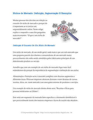 Nichos de Mercado: Definição, Segmentação E Exemplos
Muitas pessoas têm dúvidas em relação ao
conceito de nicho de mercado e porque ele
é importante ao se iniciar um
empreendimento online. Neste artigo
explico e respondo a uma das perguntas
mais recorrentes: “O que é um nicho de
mercado?”
Definição E Conceito De Um Nicho De Mercado
Um nicho de mercado, de um modo geral, nada mais é que um sub-mercado que
uma pequena parcela dos clientes e consumidores de um mercado maior
provavelmente não estão sendo atendidos pelos fabricantes principais de um
determinado produto ou serviço.
Acredito que com um exemplo de um nicho de mercado fique mais fácil
entendermos do porquê da importância da segmentação e definição do seu nicho:
Alimentação e Nutrição seria o mercado completo com diversos segmentos e
diferentes focos. Diversas empresas oferecem dezenas e mais dezenas de cursos,
receitas, dicas, etc. neste mercado com uma gama enorme de produtos e serviços.
Um exemplo de nicho de mercado dentro deste seria “Receitas e Dicas para
pessoas intolerantes ao Glúten“.
Este seria um segmento do mercado bem específico e claramente identificável e
que provavelmente muito das maiores empresas e livros de receita não atendem.
© Empreendedor Digital · http://www.empreendedor-digital.com · 66
 
