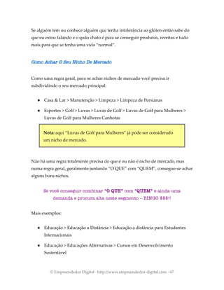 Se alguém tem ou conhece alguém que tenha intolerância ao glúten então sabe do
que eu estou falando e o quão chato é para se conseguir produtos, receitas e tudo
mais para que se tenha uma vida “normal”.
Como Achar O Seu Nicho De Mercado
Como uma regra geral, para se achar nichos de mercado você precisa ir
subdividindo o seu mercado principal:
● Casa & Lar > Manutenção > Limpeza > Limpeza de Persianas
● Esportes > Golf > Luvas > Luvas de Golf > Luvas de Golf para Mulheres >
Luvas de Golf para Mulheres Canhotas
Nota: aqui “Luvas de Golf para Mulheres” já pode ser considerado
um nicho de mercado.
Não há uma regra totalmente precisa do que é ou não é nicho de mercado, mas
numa regra geral, geralmente juntando “O QUE” com “QUEM”, consegue-se achar
alguns bons nichos.
Se você conseguir combinar “O QUE” com “QUEM” e ainda uma
demanda e procura alta neste segmento – BINGO $$$!!
Mais exemplos:
● Educação > Educação a Distância > Educação a distância para Estudantes
Internacionais
● Educação > Educações Alternativas > Cursos em Desenvolvimento
Sustentável
© Empreendedor Digital · http://www.empreendedor-digital.com · 67
 