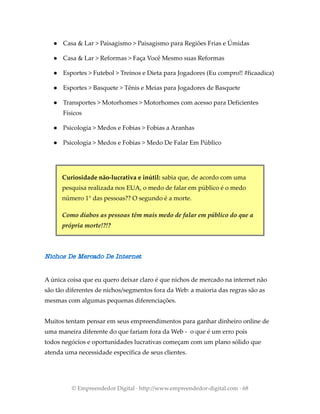 ● Casa & Lar > Paisagismo > Paisagismo para Regiões Frias e Úmidas
● Casa & Lar > Reformas > Faça Você Mesmo suas Reformas
● Esportes > Futebol > Treinos e Dieta para Jogadores (Eu compro!! #ficaadica)
● Esportes > Basquete > Tênis e Meias para Jogadores de Basquete
● Transportes > Motorhomes > Motorhomes com acesso para Deficientes
Físicos
● Psicologia > Medos e Fobias > Fobias a Aranhas
● Psicologia > Medos e Fobias > Medo De Falar Em Público
Curiosidade não-lucrativa e inútil: sabia que, de acordo com uma
pesquisa realizada nos EUA, o medo de falar em público é o medo
número 1° das pessoas?? O segundo é a morte.
Como diabos as pessoas têm mais medo de falar em público do que a
própria morte!?!?
Nichos De Mercado De Internet
A única coisa que eu quero deixar claro é que nichos de mercado na internet não
são tão diferentes de nichos/segmentos fora da Web: a maioria das regras são as
mesmas com algumas pequenas diferenciações.
Muitos tentam pensar em seus empreendimentos para ganhar dinheiro online de
uma maneira diferente do que fariam fora da Web - o que é um erro pois
todos negócios e oportunidades lucrativas começam com um plano sólido que
atenda uma necessidade específica de seus clientes.
© Empreendedor Digital · http://www.empreendedor-digital.com · 68
 