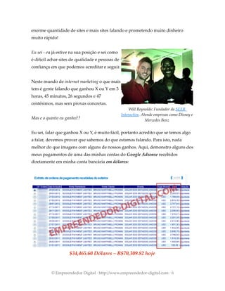 enorme quantidade de sites e mais sites falando e prometendo muito dinheiro
muito rápido!
Eu sei - eu já estive na sua posição e sei como
é difícil achar sites de qualidade e pessoas de
confiança em que podemos acreditar e seguir.
Neste mundo de internet marketing o que mais
tem é gente falando que ganhou X ou Y em 3
horas, 45 minutos, 26 segundos e 47
centésimos, mas sem provas concretas.
Mas e o quanto eu ganhei!?
Eu sei, falar que ganhou X ou Y, é muito fácil, portanto acredito que se temos algo
a falar, devemos provar que sabemos do que estamos falando. Para isto, nada
melhor do que imagens com alguns de nossos ganhos. Aqui, demonstro alguns dos
meus pagamentos de uma das minhas contas do Google Adsense recebidos
diretamente em minha conta bancária em dólares:
© Empreendedor Digital · http://www.empreendedor-digital.com · 6
$34,465.60 Dólares – R$70,309.82 hoje
Will Reynolds: Fundador da SEER
Interactive. Atende empresas como Disney e
Mercedes Benz
 