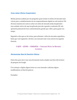 Como Achar Nichos Inexplorados
Muitas pessoas acabam por me perguntar quais seriam os nichos de mercado mais
viáveis para o estabelecimento de um empreendimento digital na web rentável. Há
diversas maneiras de como se achar um nicho de mercado ainda inexplorado –
mas cuidado, talvez ele seja inexplorado pois não é grande o suficiente OU não
apresenta potencial de lucro suficientemente grande que valha a pena gastar seu
tempo.
Seguindo a dica que eu dei acima, para acharmos nicho de mercados específicos,
basta que você segmente e divida o seu mercado mais vezes através da seguinte
fórmula:
O QUE + QUEM + DEMANDA = Potencial Nicho de Mercado
Lucrativo
Ferramentas Para Se Descobrir Nichos
Outra dica para isto é usar uma ferramenta muito simples mas bem útil na barra
de pesquisa do Google.
É só começar a digitar algum termo ou o seu mercado e adicione alguns
modificadores ao final da palavra.
Exemplos:
© Empreendedor Digital · http://www.empreendedor-digital.com · 69
 