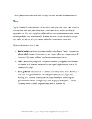 ... então podemos continuar falando de aspectos mais técnicos da sua empreitada.
Sites
Depois de definido o seu mercado de atuação e o seu plano de como você pretende
dominar este mercado, precisamos agora estabelecer a sua presença online de
alguma forma. Sim, sites e páginas na Web são as maneiras mais comuns de termos
a nossa presença, mas hoje em dia há diversas alternativas que não requerem que
você tenha um site ou pelo menos que não tenha um site muito complexo.
Algumas destas alternativas são:
● Perfis Sociais: perfis em lugares como Facebook Pages, Twitter entre outros,
são uma bela maneira de se começar um empreendimento e dependendo de
como você faz, pode ter bons resultados com um custo baixo.
● Mail Lists: conheço negócios e empreendimentos que operam basicamente
através de mail lists que tem seus clientes captados geralmente através de
uma squeeze page;
● Sites gratuitos: estes acabam se tornado sites em si, mas a maior diferença é
que você não (geralmente até um certo ponto) não precisa pagar pelo
hosting, mas também pode sofrer com certas limitações impostas pela
plataforma escolhida. Exemplos aqui são: Blogspot, Wordpress.COM (há
diferença entre o .com e .org explicado abaixo), Tumblr, etc.
© Empreendedor Digital · http://www.empreendedor-digital.com · 72
 