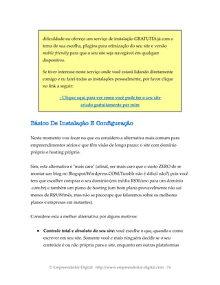 dificuldade eu ofereço um serviço de instalação GRATUITA já com o
tema de sua escolha, plugins para otimização do seu site e versão
mobile friendly para que o seu site seja navegável em qualquer
dispositivo.
Se tiver interesse neste serviço onde você estará lidando diretamente
comigo e eu farei todas as instalações pessoalmente, por favor clique
no link a seguir:
› Clique aqui para ver como você pode ter o seu site
criado gratuitamente por mim
Básico De Instalação E Configuração
Neste momento vou focar no que eu considero a alternativa mais comum para
empreendimentos sérios e que têm visão de longo prazo: o site com domínio
próprio e hosting próprio.
Sim, esta alternativa é "mais cara" (afinal, ser mais caro que o custo ZERO de se
montar um blog no Blogspot/Wordpress.COM/Tumblr não é difícil não?) pois você
tem que escolher comprar o seu domínio (em média R$30/ano para um domínio
.com.br) e também um plano de hosting (um bom plano provavelmente não sai
menos de R$9,99/mês, mas não se preocupe que falaremos sobre os melhores
planos e empresas em instantes).
Considero esta a melhor alternativa por alguns motivos:
● Controle total e absoluto do seu site: você escolhe o que, quando e como
escrever em seu site. Somente você e mais ninguém decide se o seu
conteúdo é ou não próprio para o site, enquanto em outras plataformas
© Empreendedor Digital · http://www.empreendedor-digital.com · 74
 