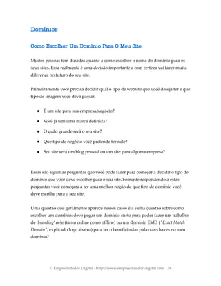 Domínios
Como Escolher Um Domínio Para O Meu Site
Muitos pessoas têm duvidas quanto a como escolher o nome do domínio para os
seus sites. Essa realmente é uma decisão importante e com certeza vai fazer muita
diferença no futuro do seu site.
Primeiramente você precisa decidir qual o tipo de website que você deseja ter e que
tipo de imagem você deva passar.
● É um site para sua empresa/negócio?
● Você já tem uma marca definida?
● O quão grande será o seu site?
● Que tipo de negócio você pretende ter nele?
● Seu site será um blog pessoal ou um site para alguma empresa?
Essas são algumas perguntas que você pode fazer para começar a decidir o tipo de
domínio que você deve escolher para o seu site. Somente respondendo a estas
perguntas você começara a ter uma melhor noção de que tipo de domínio você
deve escolhe para o seu site.
Uma questão que geralmente aparece nesses casos é a velha questão sobre como
escolher um domínio: devo pegar um domínio curto para poder fazer um trabalho
de ‘branding’ nele (tanto online como offline) ou um domínio EMD ("Exact Match
Domain", explicado logo abaixo) para ter o benefício das palavras-chaves no meu
domínio?
© Empreendedor Digital · http://www.empreendedor-digital.com · 76
 