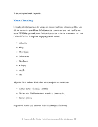 A resposta para isso é: depende.
Marca / Branding
Se você pretende fazer um site um pouco maior ou até se o site em questão é um
site de sua empresa, então eu definitivamente recomendo que você escolha um
nome CURTO e que você possa facilmente criar um nome ou uma marca em cima
(‘brandable’). Para exemplos é só pegar grandes nomes:
● Amazon;
● eBay;
● Overstock;
● Submarino;
● Netshoes;
● Google;
● Apple;
● etc.
Algumas dicas na hora de escolher um nome para sua marca/site:
● Nomes curtos e fáceis de lembrar;
● Nomes sem dúvidas tanto na pronúncia como escrita;
● Nomes únicos;
Se possível, nomes que lembrem o que você faz (ex.: Netshoes).
© Empreendedor Digital · http://www.empreendedor-digital.com · 77
 