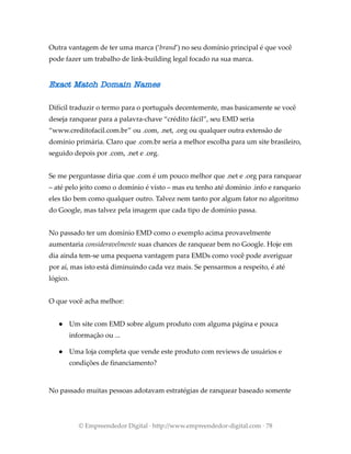 Outra vantagem de ter uma marca (‘brand’) no seu domínio principal é que você
pode fazer um trabalho de link-building legal focado na sua marca.
Exact Match Domain Names
Difícil traduzir o termo para o português decentemente, mas basicamente se você
deseja ranquear para a palavra-chave “crédito fácil”, seu EMD seria
“www.creditofacil.com.br” ou .com, .net, .org ou qualquer outra extensão de
domínio primária. Claro que .com.br seria a melhor escolha para um site brasileiro,
seguido depois por .com, .net e .org.
Se me perguntasse diria que .com é um pouco melhor que .net e .org para ranquear
– até pelo jeito como o domínio é visto – mas eu tenho até domínio .info e ranqueio
eles tão bem como qualquer outro. Talvez nem tanto por algum fator no algoritmo
do Google, mas talvez pela imagem que cada tipo de domínio passa.
No passado ter um domínio EMD como o exemplo acima provavelmente
aumentaria consideravelmente suas chances de ranquear bem no Google. Hoje em
dia ainda tem-se uma pequena vantagem para EMDs como você pode averiguar
por aí, mas isto está diminuindo cada vez mais. Se pensarmos a respeito, é até
lógico.
O que você acha melhor:
● Um site com EMD sobre algum produto com alguma página e pouca
informação ou ...
● Uma loja completa que vende este produto com reviews de usuários e
condições de financiamento?
No passado muitas pessoas adotavam estratégias de ranquear baseado somente
© Empreendedor Digital · http://www.empreendedor-digital.com · 78
 