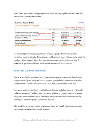 Aqui meus ganhos de outro programa de afiliados pagos pela Amazon (mercado
americano) também em dólares:
Há ainda alguns outros programas de afiliados que participo mas que não
permitem a demonstração de resultados publicamente e por isto não estão aqui. De
qualquer jeito, o ponto aqui não é mostrar quanto eu ganhei e sim que sim, é
possível se ganhar dinheiro trabalhando em casa através da internet
Acha isso um bom resultado?
Agora se você acha que isso é um bom resultado, pense novamente: isso é pouco
comparado a alguns amigos e outras pessoas que conheço por este mundo afora
(literalmente – e usado corretamente! - EUA, Canadá, Romênia e assim vai)
Sim, eu acredito ser um bom resultado pois além de trabalhar de casa (e de onde
eu bem entendesse!) tenho custos baixíssimos já que já possuia internet em casa,
não gastei montando escritório e também não gasto com deslocamentos ou algo
assim (fora o estress que eu "economizo" nisso!)
Mas sendo bom ou não, o mais importante é que ele é real. Estes foram os meus
ganhos nos períodos determinados acima.
© Empreendedor Digital · http://www.empreendedor-digital.com · 7
 