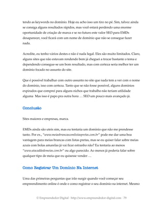 tendo as keywords no domínio. Hoje eu acho isso um tiro no pé. Sim, talvez ainda
se consiga alguns resultados rápidos, mas você estará perdendo uma enorme
oportunidade de criação de marca e se no futuro este valor SEO para EMDs
desaparecer, você ficará com um nome de domínio que não se consegue fazer
nada.
Acredite, eu tenho vários destes e não é nada legal. Eles são muito limitados. Claro,
alguns sites que não estavam rendendo bem já cheguei a trocar bastante o tema e
dependendo consegue-se um bom resultado, mas com certeza seria melhor ter um
domínio focado no assunto do site.
Que é possível trabalhar com outro assunto no site que nada tem a ver com o nome
do domínio, isso com certeza. Tanto que se não fosse possível, alguns domínios
expirados que comprei para alguns nichos que trabalho não teriam utilidade
alguma Mas isso é papo pra outra hora … SEO um pouco mais avançado já.
Conclusão
Sites maiores e empresas, marca.
EMDs ainda são uteis sim, mas eu tentaria um domínio que não me prendesse
tanto. Por ex., “www.meiasbrancascomlistaspretas.com.br” pode me dar uma boa
vantagem para meias brancas com listas pretas, mas se eu quiser falar sobre meias
azuis com bolas amarelas já vai ficar estranho não? Eu tentaria ao menos
“www.atacadãodemeias.com.br” ou algo parecido. Ao menos já poderia falar sobre
qualquer tipo de meia que eu quisesse vender …
Como Registrar Um Domínio Na Internet
Uma das primeiras perguntas que irão surgir quando você começar seu
empreendimento online é onde e como registrar o seu domínio na internet. Mesmo
© Empreendedor Digital · http://www.empreendedor-digital.com · 79
 