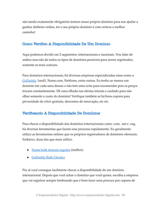 não sendo exatamente obrigatório termos nosso próprio domínio para nos ajudar a
ganhar dinheiro online, ter o seu próprio domínio é com certeza o melhor
caminho!
Como Verifico A Disponibilidade De Um Domínio
Aqui podemos dividir em 2 segmentos: internacionais e nacionais. Vou falar de
ambos mas não de todos os tipos de domínios possíveis para serem registrados,
somente os mais comuns.
Para domínios internacionais, há diversas empresas especializadas nisso como a
GoDaddy, 1and1, Name.com, Netfirms, entre outras. Eu tenho ao menos um
domínio em cada uma dessas e não tem uma certa para recomendar pois os preços
trocam constantemente. Dê uma olhada nas ofertas iniciais e cuidado para não
olhar somente o custo do domínio! Verifique também se há bons cupons para
privacidade de whois gratuita, descontos de renovação, etc etc.
Verificando A Disponibilidade De Domínios
Para checar a disponibilidade dos domínios internacionais como .com, .net e .org,
há diversas ferramentas que fazem esse processo rapidamente. Eu geralmente
utilizo as ferramentas onlines que os próprios registradores de domínios oferecem.
Embaixo, duas das que mais utilizo:
● Name bulk domain register (melhor)
● GoDaddy Bulk Checker
Por aí você consegue facilmente checar a disponibilidade de um domínio
internacional. Depois que você achar o domínio que você quiser, escolha a empresa
que vai registrar sempre lembrando que é bom fazer uma procura por cupons de
© Empreendedor Digital · http://www.empreendedor-digital.com · 80
 