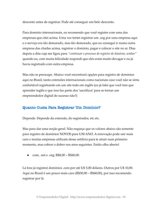 desconto antes de registrar. Pode até conseguir um belo desconto.
Para domínio internacionais, eu recomendo que você registre com uma das
empresas que citei acima. Uma vez tentei registrar um .org por uma empresa aqui
e o serviço era tão demorado, mas tão demorado, que eu consegui ir numa outra
empresa das citadas acima, registrar o domínio, pagar e colocar o site no ar. Dias
depois a dita cuja me ligou para “continuar o processo de registro de domínio, senhor”
quando eu, com muita felicidade respondi que eles eram muito devagar e eu já
havia registrado com outra empresa.
Mas não se preocupe. Abaixo você encontrará opções para registro de domínios
aqui no Brasil, tanto extensões internacionais como nacionais caso você não se sinta
confortável registrando em um site todo em inglês (eu já falei que você tem que
aprender inglês e que isso faz parte dos ‘sacríficos’ para se tornar um
empreendedor digital de sucesso não?)
Quanto Custa Para Registrar Um Domínio?
Depende. Depende da extensão, do registrador, etc etc.
Mas para dar uma noção geral. Não esqueça que os valores abaixo são somente
para registro de domínios NOVOS para UM ANO. A renovação pode sair mais
caro e muitas empresas utilizam desse artifício para te atrair num primeiro
momento, mas cobrar o dobro nos anos seguintes. Então olho aberto!
● .com, .net e .org: R$8,00 – R$40,00.
Lá fora já registrei domínios .com por até U$ 5,00 dólares. Outros por U$ 10,00.
Aqui no Brasil é um pouco mais caro (R$30,00 – R$40,00), por isso recomendo
registrar por lá.
© Empreendedor Digital · http://www.empreendedor-digital.com · 81
 