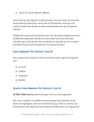 ● .com.br, .br, .net.br: R$25,00 – R$40,00
Como pode ver, para registrar os domínios aqui é um pouco mais caro mas ainda
assim aceitável (aceitável até você ter mais de 100 domínios, aí sim que você
começa a prestar mais atenção em todas essas pequenas taxas que as empresas
cobram!)
Também não esqueça que há domínios como .info que podes conseguir por menos
de R$4,00 (já comprei por U$1,00) e há outros muito mais caros. Não estou
incluindo aqui o preço de domínios já existentes ou expirados pois isso é assunto
para SEO um pouco mais avançado que vou explorar no futuro.
Como Registrar Um Domínio .Com.Br
Para o registro de um domínio .com.br você deverá utilizar algum dos seguintes
sites:
● Locaweb
● UolHost
● E-Registros
● HostNet
Quanto Custa Registrar Um Domínio .Com.Br
De R$25 a R$40 reais dependendo de quem você usar como registrador.
Pelo o que vi também, a LocaWeb tem uma promoção que assinando um dos
planos de hospedagem, você leva um domínio de graça. Pode ser uma boa, mas
recomendo dar uma olhada nas outras empresas também para ver se alguma tem
© Empreendedor Digital · http://www.empreendedor-digital.com · 82
 