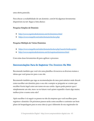 uma oferta parecida.
Para checar a avaliabilidade de um domínio .com.br há algumas ferramentas
disponíveis na net. Segue a lista abaixo:
Pesquisa Simples de Domínio
● http://www.registrodedominios.net.br/dominios.html
● https://www.targetbr.net/adm/domainchecker.php
Pesquisa Múltipla de Vários Domínios
● https://www.targetbr.net/adm/domainchecker.php?search=bulkregister
● http://www.registrodedominios.net.br/registrardominios.html
Com estas duas ferramentas dá para agilizar o processo.
Recomendações Para Se Registrar Um Domínio Na Web
Recomendo também que você crie uma planilha e lá escreva os diversos nomes e
ideias que você possa ter para o seu site.
Recomendo também que siga as recomendações do meu post anterior onde discuti
como escolher um domínio para o seu site e sempre se pergunte se o nome que
escolher ficaria legal como um nome em seu cartão. Agora pode parecer que é
simplesmente um site, mas e se no futuro você quiser expandir e fazer algo maior;
melhor já ter o nome certo não?
Após escolher é só seguir os passos no site da empresa que você escolheu para
registrar o domínio. Os próximos passos serão como escolher e contratar um bom
plano de hospedagem para os seus sites (o que é diferente do seu registrador de
© Empreendedor Digital · http://www.empreendedor-digital.com · 83
 