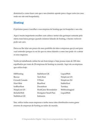 domínios!) e como fazer com que o seu domínio aponte para o lugar certo (no caso,
onde seu site está hospedado).
Hosting
O próximo passo é escolher a sua empresa de hosting que irá hospedar o seu site.
Aqui é muito importante escolher com calma e tentar não garimpar somente pela
oferta mais baixa porque quando estamos falando de hosting, o barato realmente
pode sair caro.
Deixa eu lhe falar um pouco do meu portfólio de sites e empresas que já usei para
você entender porque eu sei do que eu estou falando e como isso pode vir a afetar
os seus negócios.
Venho já trabalhando online há um bom tempo e hoje possuo mais de 100 sites
espalhados por mais de 20 empresas de hosting no mundo. Aqui são as empresas
que utilizo hoje:
040Hosting
Beezaz
Croweb Canada
Host Mist
IceBlueHost
NinjaLion US
ReliableWeb
Stablehost GE
Stablehost UK
Tech Host
V7Host
BlueHost
Dreamhost
HostGator Revendedor
Hostgator Small Plan
Indianets
LiquidWeb
NinjaLion US
NinjaLion EU
StableHost
Turnkey
Webhostingpad
LiquidWeb
Sim, utilizo todas essas empresas e tenho meus sites distribuídos numa gama
enorme de empresas de hosting ao redor do mundo.
© Empreendedor Digital · http://www.empreendedor-digital.com · 84
 
