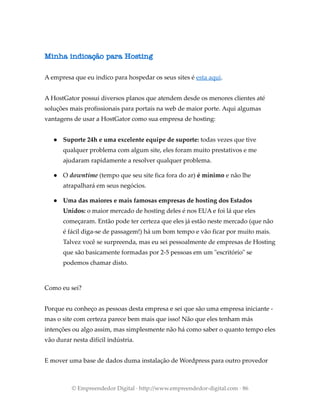 Minha indicação para Hosting
A empresa que eu indico para hospedar os seus sites é esta aqui.
A HostGator possui diversos planos que atendem desde os menores clientes até
soluções mais profissionais para portais na web de maior porte. Aqui algumas
vantagens de usar a HostGator como sua empresa de hosting:
● Suporte 24h e uma excelente equipe de suporte: todas vezes que tive
qualquer problema com algum site, eles foram muito prestativos e me
ajudaram rapidamente a resolver qualquer problema.
● O downtime (tempo que seu site fica fora do ar) é mínimo e não lhe
atrapalhará em seus negócios.
● Uma das maiores e mais famosas empresas de hosting dos Estados
Unidos: o maior mercado de hosting deles é nos EUA e foi lá que eles
começaram. Então pode ter certeza que eles já estão neste mercado (que não
é fácil diga-se de passagem!) há um bom tempo e vão ficar por muito mais.
Talvez você se surpreenda, mas eu sei pessoalmente de empresas de Hosting
que são basicamente formadas por 2-5 pessoas em um "escritório" se
podemos chamar disto.
Como eu sei?
Porque eu conheço as pessoas desta empresa e sei que são uma empresa iniciante -
mas o site com certeza parece bem mais que isso! Não que eles tenham más
intenções ou algo assim, mas simplesmente não há como saber o quanto tempo eles
vão durar nesta difícil indústria.
E mover uma base de dados duma instalação de Wordpress para outro provedor
© Empreendedor Digital · http://www.empreendedor-digital.com · 86
 