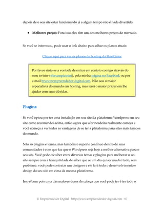depois de o seu site estar funcionando já a algum tempo não é nada divertido.
● Melhores preços: Fora isso eles têm um dos melhores preços do mercado.
Se você se interessou, pode usar o link abaixo para olhar os planos atuais:
Clique aqui para ver os planos de hosting da HostGator
Por favor sinta-se a vontade de entrar em contato comigo através do
meu twitter (@brunopicinini), pela minha página no Facebook ou por
e-mail bruno@empreendedor-digital.com. Não sou o maior
especialista do mundo em hosting, mas terei o maior prazer em lhe
ajudar com suas dúvidas.
Plugins
Se você optou por ter uma instalação em seu site da plataforma Wordpress em seu
site como recomendei acima, então agora que a brincadeira realmente começa e
você começa a ver todas as vantagens de se ter a plataforma para sites mais famosa
do mundo.
Não só plugins e temas, mas também o suporte contínuo dentro de suas
comunidades é com que faz que o Wordpress seja hoje a melhor alternativa para o
seu site. Você pode escolher entre diversos temas e plugins para melhorar o seu
site sempre com a tranquilidade de saber que se um dia quiser mudar tudo, sem
problema: você pode contratar um designer e ele fará todo o desenvolvimento e
design do seu site em cima da mesma plataforma.
Isso é bom pois uma das maiores dores de cabeça que você pode ter é ter todo o
© Empreendedor Digital · http://www.empreendedor-digital.com · 87
 