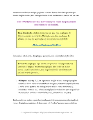 seu site montado com artigos, páginas, vídeos e depois descobrir que tem que
mudar de plataforma para conseguir instalar um determinado serviço em seu site.
Com o Wordpress isso não é problema pois é uma das plataformas
mais versáteis no mercado.
Lista Atualizada: esta lista é somente um guia para os plugins de
Wordpress mais importantes. Mantenho uma lista atualizada de
plugins em meu site que você pode acessar através deste link:
› Melhores Plugins para WordPress
Bom vamos a lista então dos plugins que considero essencial em todos sites:
Nota: todos os plugins aqui citados são gratuitos. Talvez possa haver
uma versão paga de determinados plugins para se ter um maior
acesso a outras ferramentas, mas eu pessoalmente utilizo todos eles
em suas formas gratuitas.
1. Wordpress SEO by YOAST: o primeiro plugin da lista é um plugin para
cuidar da maior parte do seu SEO com relação a parte técnica (basicamente
a parte 'chata' por trás das configurações mas de suma importância)
deixando o resto do SEO ao seu encargo (posts otimizados para as palavras-
chaves certas, conteúdo interessante, links, estrutura do site, etc.)
Também oferece muitas outras funcionalidades interessantes como otimização de
nomes de páginas, sugestões de keywords, rel="author" para os seus posts (para
© Empreendedor Digital · http://www.empreendedor-digital.com · 88
 