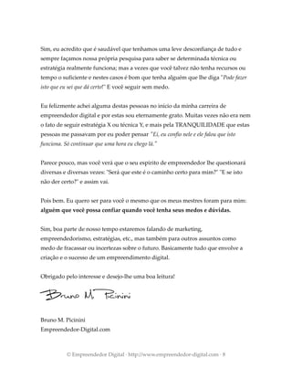 Sim, eu acredito que é saudável que tenhamos uma leve desconfiança de tudo e
sempre façamos nossa própria pesquisa para saber se determinada técnica ou
estratégia realmente funciona; mas a vezes que você talvez não tenha recursos ou
tempo o suficiente e nestes casos é bom que tenha alguém que lhe diga "Pode fazer
isto que eu sei que dá certo!" E você seguir sem medo.
Eu felizmente achei alguma destas pessoas no início da minha carreira de
empreendedor digital e por estas sou eternamente grato. Muitas vezes não era nem
o fato de seguir estratégia X ou técnica Y, e mais pela TRANQUILIDADE que estas
pessoas me passavam por eu poder pensar "Ei, eu confio nele e ele falou que isto
funciona. Só continuar que uma hora eu chego lá."
Parece pouco, mas você verá que o seu espirito de empreendedor lhe questionará
diversas e diversas vezes: "Será que este é o caminho certo para mim?" "E se isto
não der certo?" e assim vai.
Pois bem. Eu quero ser para você o mesmo que os meus mestres foram para mim:
alguém que você possa confiar quando você tenha seus medos e dúvidas.
Sim, boa parte de nosso tempo estaremos falando de marketing,
empreendedorismo, estratégias, etc., mas também para outros assuntos como
medo de fracassar ou incertezas sobre o futuro. Basicamente tudo que envolve a
criação e o sucesso de um empreendimento digital.
Obrigado pelo interesse e desejo-lhe uma boa leitura!
Bruno M. Picinini
Empreendedor-Digital.com
© Empreendedor Digital · http://www.empreendedor-digital.com · 8
 