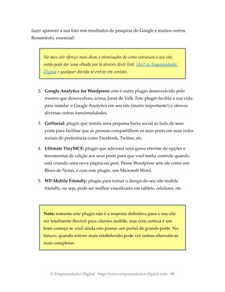 fazer aparecer a sua foto nos resultados de pesquisa do Google e muitos outros.
Resumindo, essencial!
No meu site ofereço mais dicas e otimizações de como estrutura o seu site,
então pode dar uma olhada por lá através deste link: SEO no Empreendedor
Digital e qualquer dúvida só entrar em contato.
2. Google Analytics for Wordpress: este é outro plugin desenvolvido pelo
mesmo que desenvolveu acima, Joost de Valk. Este plugin facilita a sua vida
para instalar o Google Analytics em seu site (muito importante!) e oferece
diversas outras funcionalidades.
3. GetSocial: plugin que instala uma pequena barra social ao lado de seus
posts para facilitar que as pessoas compartilhem os seus posts em suas redes
sociais de preferência como Facebook, Twitter, etc.
4. Ultimate TinyMCE: plugin que adiciona uma gama enorme de opções e
ferramentas de edição aos seus posts para que você tenha controle quando
está criando uma nova página ou post. Pense Wordpress sem ele como um
Bloco de Notas, e com este plugin, um Microsoft Word.
5. WP-Mobile Friendly: plugin para tornar o design do seu site mobile
friendly, ou seja, pode ser melhor visualizado em tablets, celulares, etc.
Nota: somente este plugin não é a resposta definitiva para o seu site
ser totalmente flexível para clientes mobile, mas com certeza é um
bom começo se você ainda não possui um portal de grande porte. No
futuro, quando estiver mais estabelecido pode ver outras alternativas
mais completas.
© Empreendedor Digital · http://www.empreendedor-digital.com · 89
 