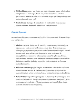 6. W3 Total Cache: este é um plugin que conseguiu pegar toda a sofisticação e
complicação da otimização de um site para que este tenha a melhor
performance possível, e reduzi-lo a um único plugin que configura tudo isto
automaticamente para você.
7. Contact-Form 7: criação de formulários de contato fácil para que seus
clientes e leitores entrem em contato com você facilmente.
Plug-Ins Opcionais
Agora alguns plugins opcionais que você pode utilizar em seu site dependendo do
que você precisa.
1. nRelate: excelente plugin que lê, identifica e mostra posts relacionados a
aquele que o usuário está lendo no momento. Com diversas opções de
configuração, layout e display, este é uma excelente alternativa para você ter
um site mais conectado entre si (importante tanto em termos de
navegabilidade para os seus leitores como para o Google) que além de
ajudar os seus leitores a achar conteúdos relevantes dentro do seu site mais
facilmente, também ajudará a um melhor posicionamento no Google e
outros buscadores.
2. Disable Comments: plugins simples para habilitar e desabilitar a caixa de
comentários do seu site. Se você está criando um blog, geralmente vai
querer isto ativo; se tem um site ou loja de vendas, talvez queira desabilitar.
3. Better WP Security: o Wordpress por si só já é uma plataforma segura, mas
como tudo que está na Web pode apresentar problemas de segurança (bom,
se conseguem invadir até o FBI, que esperança nós temos!?). Este plugin
aumenta ainda mais a sua segurança.
© Empreendedor Digital · http://www.empreendedor-digital.com · 90
 