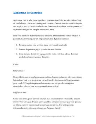 Marketing de Conteúdo
Agora que você já sabe o que quer fazer e vender através do seu site, está na hora
de estabelecer e criar a sua estratégia de como você estará fazendo o marketing do
seu negócio para poder atrair clientes – e é exatamente aqui que muitas pessoas ou
se perdem ou ignoram completamente esta parte.
Para você entender melhor como isto funciona, primeiramente vamos olhar os 3
passos fundamentais para um empreendimento digital de sucesso:
1. Ter um produto e/ou serviço: o que você estará vendendo;
2. Pessoas dispostas a pagar por eles: os seus clientes;
3. Uma maneira de receber o pagamento: como você fará a troca dos seus
produtos e/ou serviços por dinheiro.
É isto!
Simples não?
Parece idiota, mas se você parar para analisar diversos e diversos sites que existem
hoje online, você verá que grande parte deles são simplesmente blogs sem nada
para vender! E depois as pessoas ficam surpresas porque não conseguem
desenvolver e lucrar com um empreendimento online!
Engraçado não!?
Como falei antes, pode parecer simples, mas confie em mim e mantenha isso em
mente. Você verá que diversas vezes você terá ideias incríveis do que você gostaria
de falar e escrever e como você tem certeza que até no Acre terão pessoas
interessadas sobre isto (sem ofensas aos Acrianos claro!)!
© Empreendedor Digital · http://www.empreendedor-digital.com · 92
 