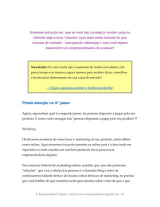 Interesse até pode ter, mas se você não conseguir vender nada ou
oferecer algo a seus "clientes" (que mais serão leitores do que
clientes de verdade - uma grande diferença!), com você espera
desenvolve um empreendimento de sucesso?
Newsletter: Se você ainda não é assinante de minha newsletter, não
perca tempo e se inscreva agora mesmo para receber dicas, conselhos
e muito mais diretamente em sua caixa de entrada!
» Clique aqui para assinar a minha newsletter
Preste atenção no 2° passo
Agora, repare bem qual é o segundo passo: ter pessoas dispostas a pagar pelo seu
produto. E como você consegue tais "pessoas dispostas a pagar pelo seu produto"!?
Marketing.
Há diversas maneiras de como fazer o marketing do seu produto, tanto offline
como online. Aqui estaremos focando somente na online pois é a área onde me
especializo e onde acredito ser um bom ponto de início para novas
empreendedores digitais.
Por estarmos falando de marketing online, acredito que uma das primeiras
"soluções" que virá a cabeça das pessoas é o chamado blog e antes de
continuarmos falando desta e de muitas outras técnicas de marketing, eu preciso
que você lembre do que comentei neste guia mesmo sobre o fato de que o que
© Empreendedor Digital · http://www.empreendedor-digital.com · 93
 
