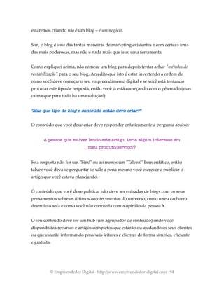 estaremos criando não é um blog – é um negócio.
Sim, o blog é uma das tantas maneiras de marketing existentes e com certeza uma
das mais poderosas, mas não é nada mais que isto: uma ferramenta.
Como expliquei acima, não comece um blog para depois tentar achar "métodos de
rentabilização" para o seu blog. Acredito que isto é estar invertendo a ordem de
como você deve começar o seu empreendimento digital e se você está tentando
procurar este tipo de resposta, então você já está começando com o pé errado (mas
calma que para tudo há uma solução!).
"Mas que tipo de blog e conteúdo então devo criar?"
O conteúdo que você deve criar deve responder enfaticamente a pergunta abaixo:
A pessoa que estiver lendo este artigo, teria algum interesse em
meu produto/serviço!?
Se a resposta não for um "Sim!" ou ao menos um "Talvez!" bem enfático, então
talvez você deva se perguntar se vale a pena mesmo você escrever e publicar o
artigo que você estava planejando.
O conteúdo que você deve publicar não deve ser entradas de blogs com os seus
pensamentos sobre os últimos acontecimentos do universo, como o seu cachorro
destruiu o sofá e como você não concorda com a opinião da pessoa X.
O seu conteúdo deve ser um hub (um agrupador de conteúdo) onde você
disponibiliza recursos e artigos completos que estarão ou ajudando os seus clientes
ou que estarão informando possíveis leitores e clientes de forma simples, eficiente
e gratuita.
© Empreendedor Digital · http://www.empreendedor-digital.com · 94
 