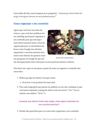Caso tenha dúvida, nunca esqueça de se perguntar: "A pessoa que estiver lendo este
artigo, teria algum interesse em meu produto/serviço!?"
Como organizar o seu conteúdo
Agora que você tem uma ideia de
como e o que você deve publicar em
seu site/blog, precisamos organizar o
seu conteúdo para que este seja o
mais efetivo possível tanto a nível de
organização para os mecanismos de
busca como Google (um site bem
organizado e com boa estrutura terá
muito mais chances de aparecer mais
nas pesquisas no Google do que um
site desorganizado), bem como para os seus possíveis clientes e leitores.
Para fazer isto, aqui vai um passo a passo de como eu organizo o conteúdo dos
meus sites:
1. Defina que tipo de cliente você quer atrair;
a. Se já tiver o seu produto fica mais fácil.
2. Para cada artigo/post que pensar em publicar no seu site, certifique-se que
você possa responder a pergunta abaixo com um sonoro "Sim!" (ou no
mínimo um enfático "Talvez!"):
A pessoa que estiver lendo este artigo, teria algum interesse em
meu produto/serviço!?
3. Estude sites parecidos para ver como estes organizam o seu conteúdo;
© Empreendedor Digital · http://www.empreendedor-digital.com · 95
Assim não vai funcionar ...
 