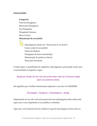 PAISAGISMO
Categorias:
Fotos de Paisagismo
Ideias para Paisagismo
Eco Paisagismo
Paisagistas Famosos
Dicas e Guias
Manutenção do seu Jardim
Subcategorias dentro de "Manutenção do seu Jardim":
Como cuidar do seu jardim
Decks de Madeira
Paisagismo de baixa manutenção
Manutenção de jardins no litoral
Dicas para Iniciantes
E assim segue. A quantidade de categorias, subcategorias e posts pode variar, mas
o recomendado é respeitar a regra:
Qualquer artigo em seu site não pode estar mais de 3 cliques longes
para um possível acesso.
Isto significa que o melhor formato para organizar o seu site é no MÁXIMO:
Homepage » Categoria » Subcategoria » Artigo.
Dependendo do seu site você nem precisa de uma subcategoria então utilize esta
regra caso a caso adaptando ao seu público e conteúdo.
Após isto, você somente terá de certificar-se que há uma ligação correta entre os
© Empreendedor Digital · http://www.empreendedor-digital.com · 97
 