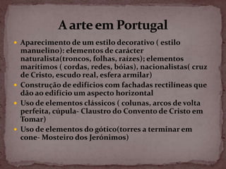  Aparecimento de um estilo decorativo ( estilo
  manuelino): elementos de carácter
  naturalista(troncos, folhas, raízes); elementos
  marítimos ( cordas, redes, bóias), nacionalistas( cruz
  de Cristo, escudo real, esfera armilar)
 Construção de edifícios com fachadas rectilíneas que
  dão ao edifício um aspecto horizontal
 Uso de elementos clássicos ( colunas, arcos de volta
  perfeita, cúpula- Claustro do Convento de Cristo em
  Tomar)
 Uso de elementos do gótico(torres a terminar em
  cone- Mosteiro dos Jerónimos)
 