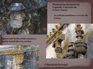 Pormenores da Janela do
                                         Capítulo, Convento de
                                         Cristo, Tomar.

                                          As esferas armilares e a Cruz de
                                          Cristo.




Figura com barba onde assenta a
janela, envolvido em cordas.




                                  O Brasão de Portugal.
 